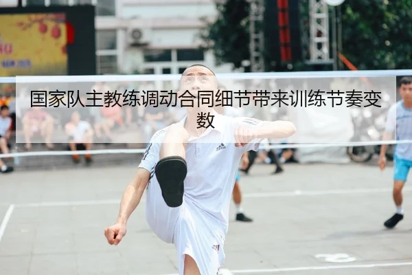 国家队主教练调动合同细节带来训练节奏变数
